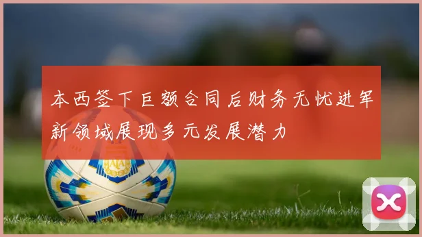 本西签下巨额合同后财务无忧进军新领域展现多元发展潜力