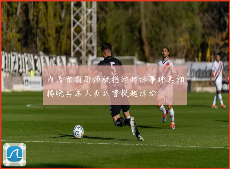 内马尔前厨师被指控起诉事件真相揭晓其本人否认曾提起诉讼