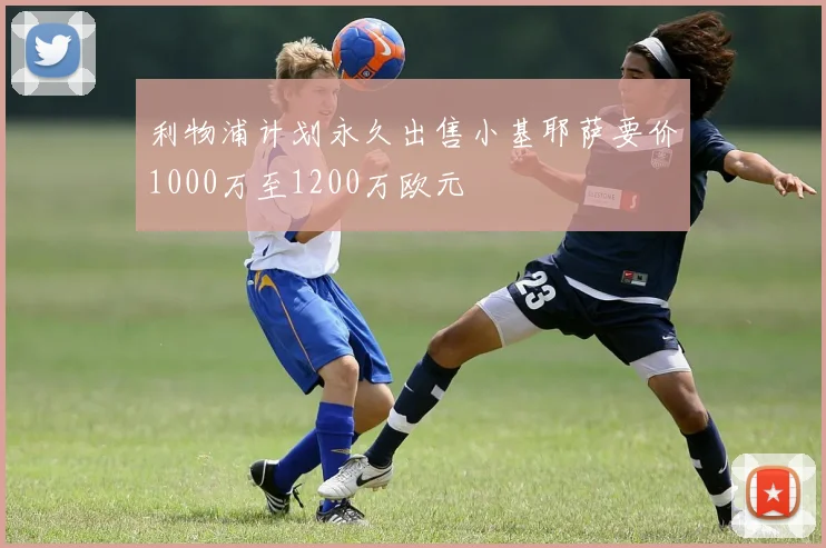 利物浦计划永久出售小基耶萨要价1000万至1200万欧元