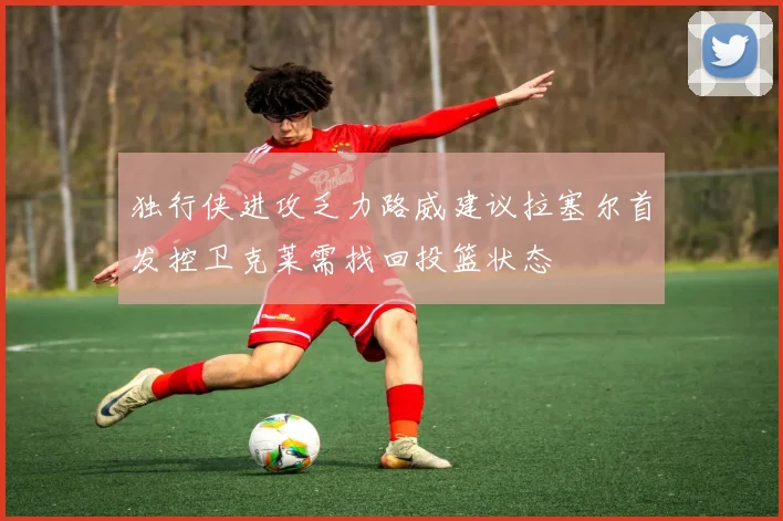 独行侠进攻乏力路威建议拉塞尔首发控卫克莱需找回投篮状态