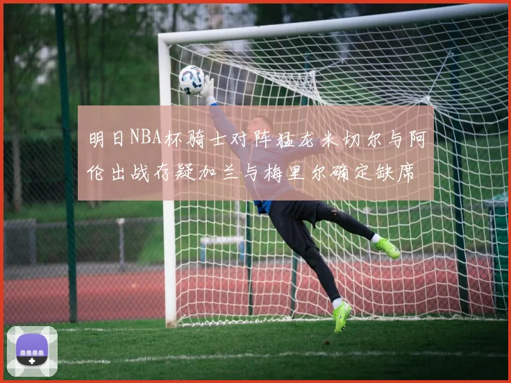 明日NBA杯骑士对阵猛龙米切尔与阿伦出战存疑加兰与梅里尔确定缺席