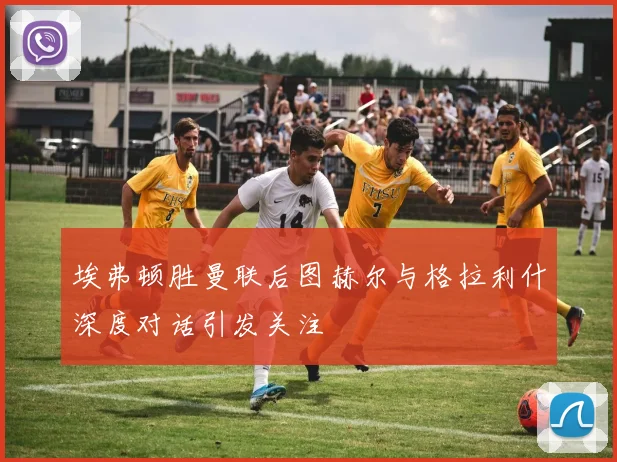 埃弗顿胜曼联后图赫尔与格拉利什深度对话引发关注
