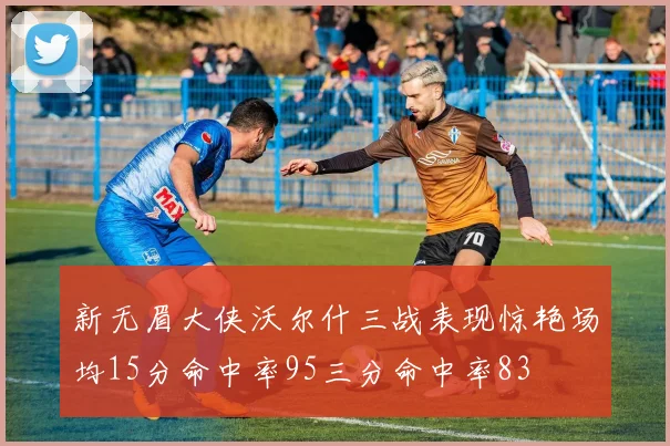 新无眉大侠沃尔什三战表现惊艳场均15分命中率95三分命中率83