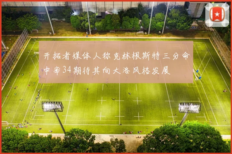 开拓者媒体人称克林根斯特三分命中率34期待其向大洛风格发展