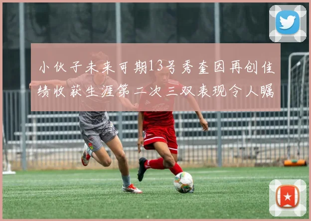 小伙子未来可期13号秀奎因再创佳绩收获生涯第二次三双表现令人瞩目