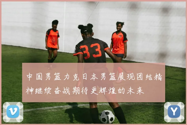 中国男篮力克日本男篮展现团结精神继续奋战期待更辉煌的未来