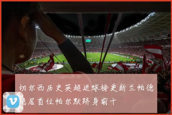 切尔西历史英超进球榜更新兰帕德稳居首位帕尔默跻身前十