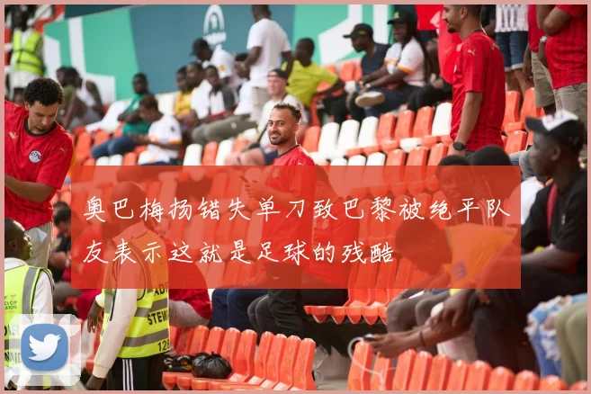 奥巴梅扬错失单刀致巴黎被绝平队友表示这就是足球的残酷