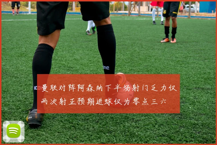 曼联对阵阿森纳下半场射门乏力仅两次射正预期进球仅为零点三六