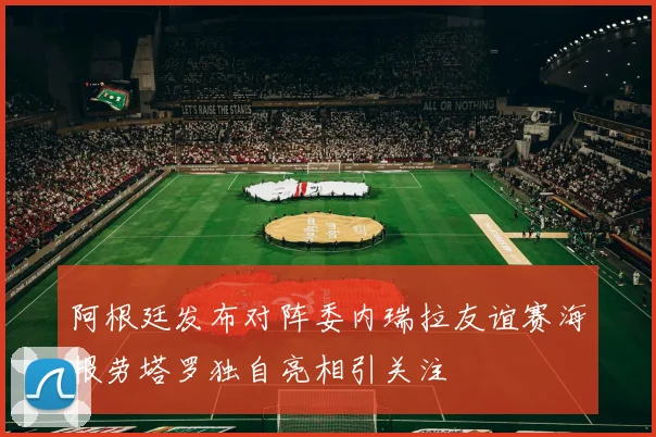 阿根廷发布对阵委内瑞拉友谊赛海报劳塔罗独自亮相引关注