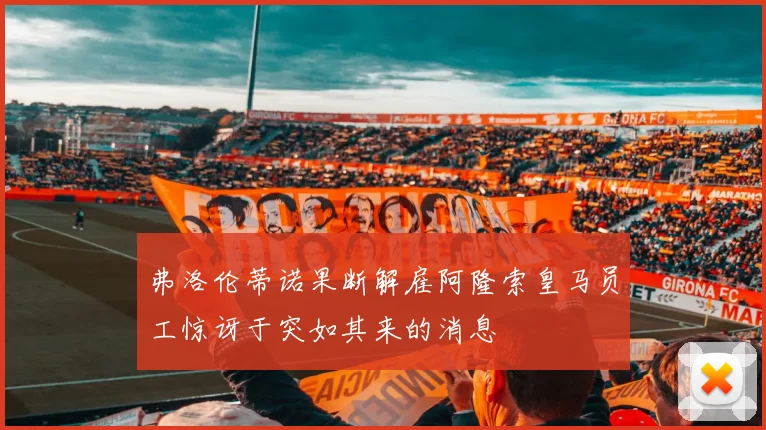 弗洛伦蒂诺果断解雇阿隆索皇马员工惊讶于突如其来的消息