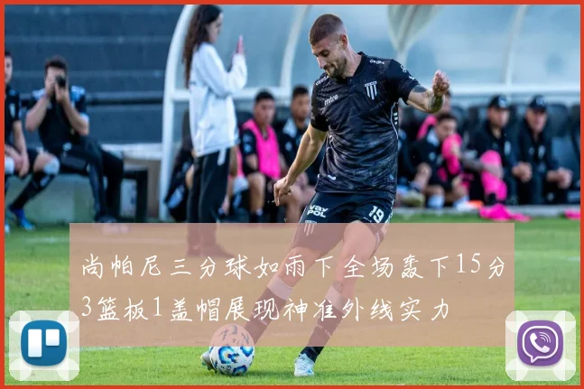 尚帕尼三分球如雨下全场轰下15分3篮板1盖帽展现神准外线实力