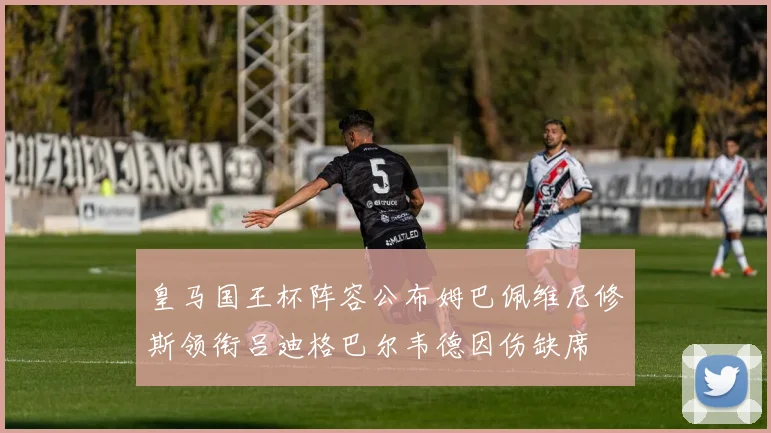 皇马国王杯阵容公布姆巴佩维尼修斯领衔吕迪格巴尔韦德因伤缺席