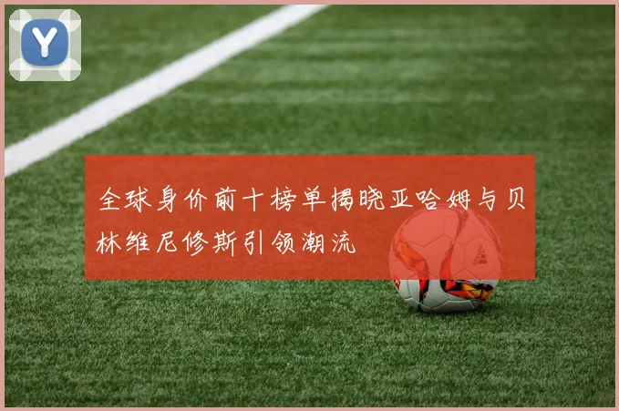 全球身价前十榜单揭晓亚哈姆与贝林维尼修斯引领潮流