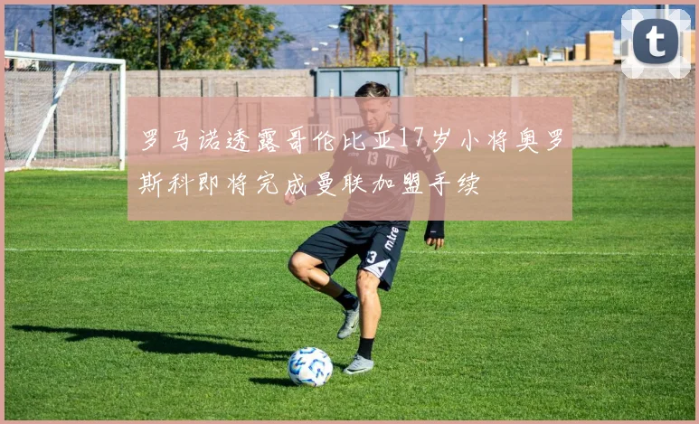 罗马诺透露哥伦比亚17岁小将奥罗斯科即将完成曼联加盟手续