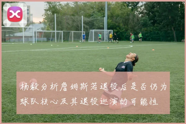 杨毅分析詹姆斯若退役后是否仍为球队核心及其退役巡演的可能性