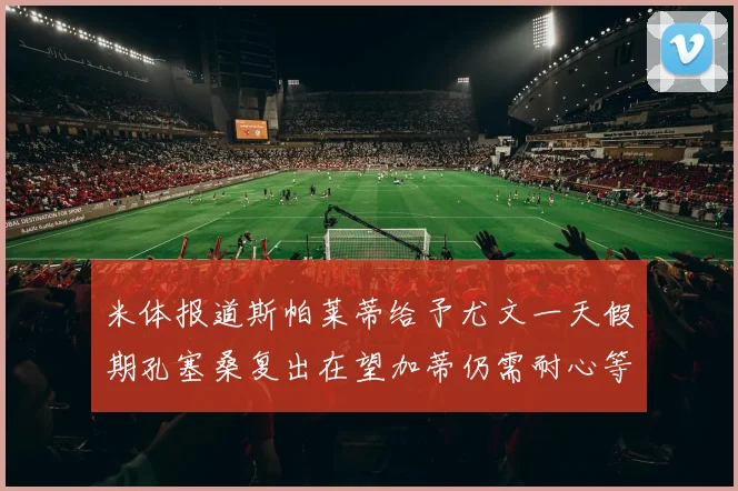 米体报道斯帕莱蒂给予尤文一天假期孔塞桑复出在望加蒂仍需耐心等待