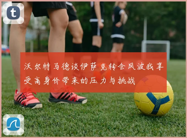 沃尔特马德谈伊萨克转会风波我享受高身价带来的压力与挑战