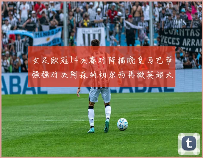 女足欧冠14决赛对阵揭晓皇马巴萨强强对决阿森纳切尔西再掀英超大战