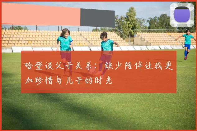 哈登谈父子关系：缺少陪伴让我更加珍惜与儿子的时光