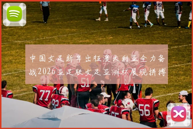 中国女足新年出征澳大利亚全力备战2026亚足联女足亚洲杯展现拼搏精神