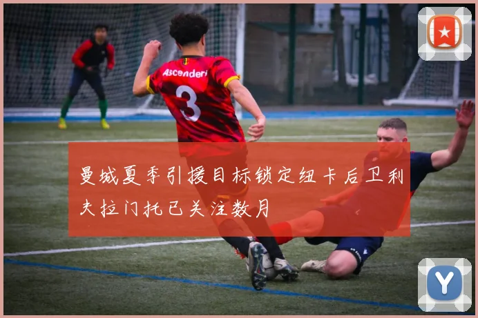 曼城夏季引援目标锁定纽卡后卫利夫拉门托已关注数月