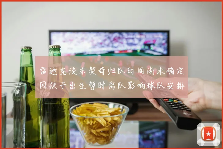 雷迪克谈东契奇归队时间尚未确定因孩子出生暂时离队影响球队安排