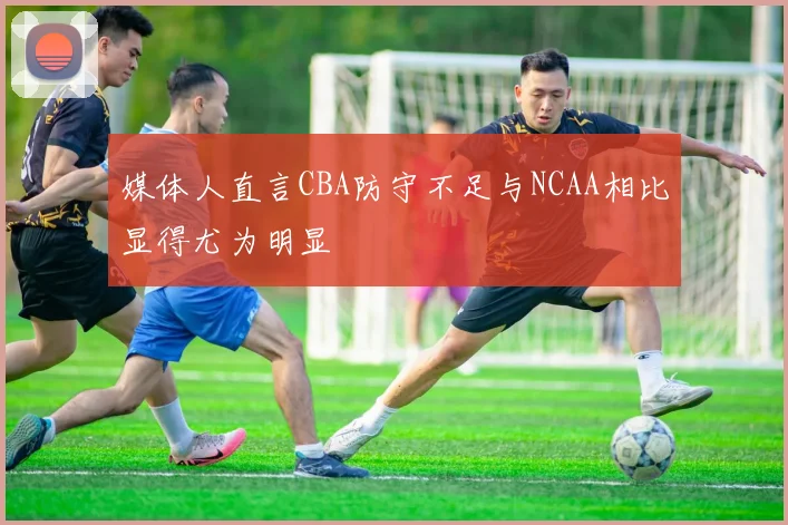 媒体人直言CBA防守不足与NCAA相比显得尤为明显
