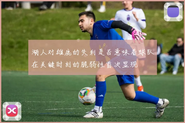 湖人对雄鹿的失利是否意味着球队在关键时刻的脆弱性首次显现