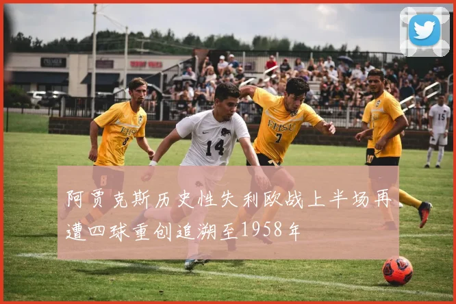 阿贾克斯历史性失利欧战上半场再遭四球重创追溯至1958年