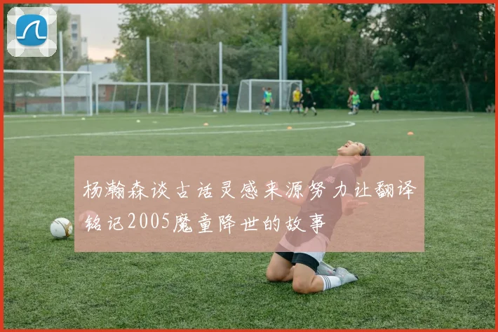 杨瀚森谈古话灵感来源努力让翻译铭记2005魔童降世的故事