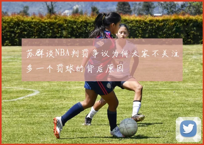 苏群谈NBA判罚争议为何大家不关注多一个罚球的背后原因