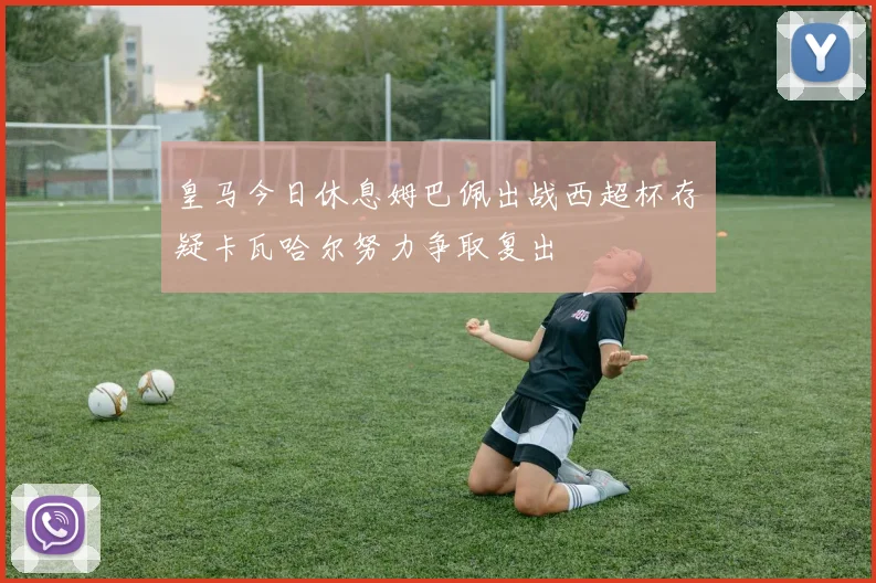 皇马今日休息姆巴佩出战西超杯存疑卡瓦哈尔努力争取复出