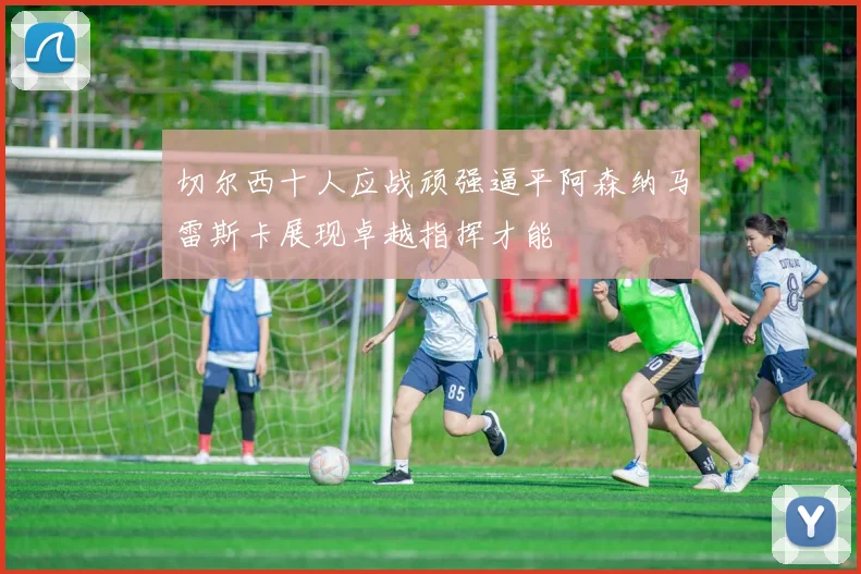 切尔西十人应战顽强逼平阿森纳马雷斯卡展现卓越指挥才能