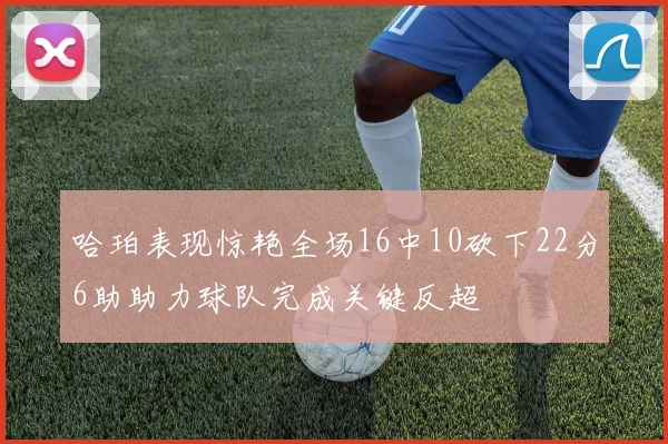 哈珀表现惊艳全场16中10砍下22分6助助力球队完成关键反超