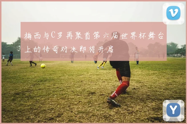 梅西与C罗再聚首第六届世界杯舞台上的传奇对决即将开启