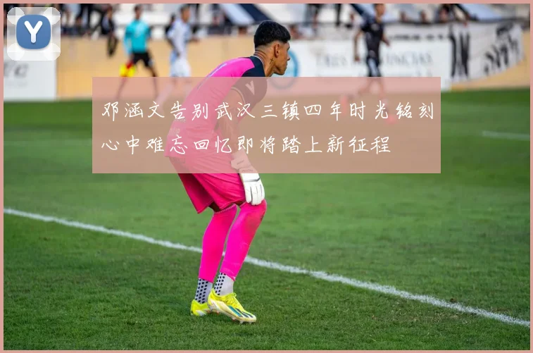 邓涵文告别武汉三镇四年时光铭刻心中难忘回忆即将踏上新征程