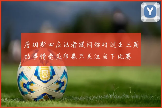 詹姆斯回应记者提问称对过去三周的事情毫无印象只关注当下比赛