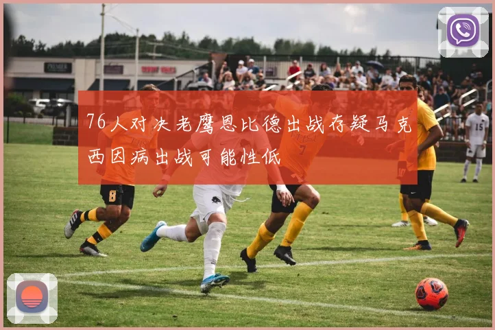 76人对决老鹰恩比德出战存疑马克西因病出战可能性低