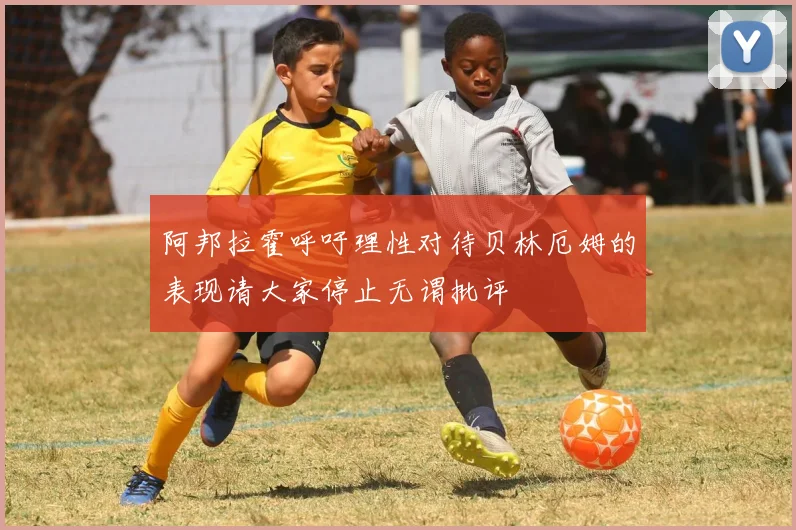 阿邦拉霍呼吁理性对待贝林厄姆的表现请大家停止无谓批评