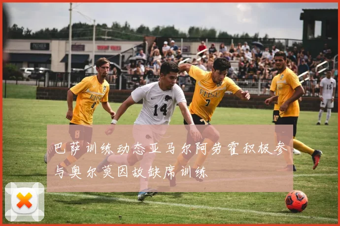 巴萨训练动态亚马尔阿劳霍积极参与奥尔莫因故缺席训练