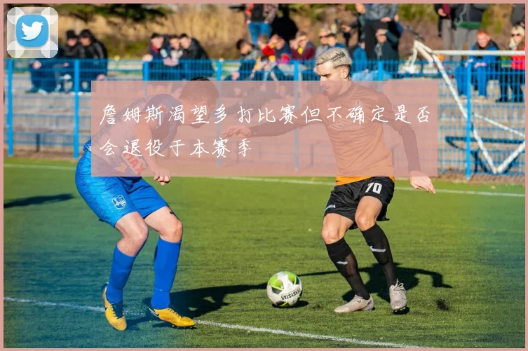 詹姆斯渴望多打比赛但不确定是否会退役于本赛季