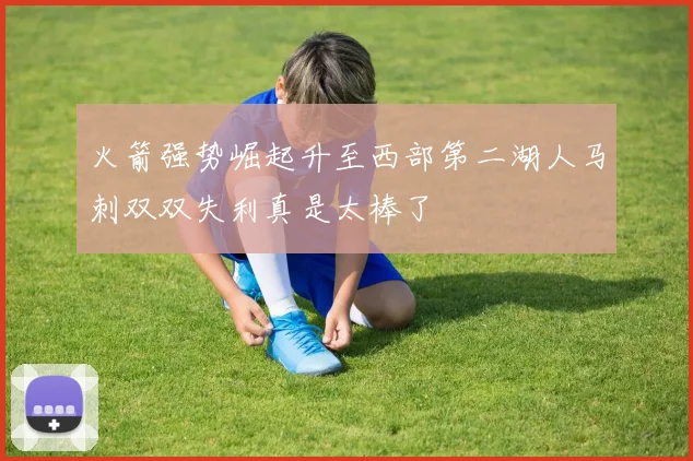 火箭强势崛起升至西部第二湖人马刺双双失利真是太棒了