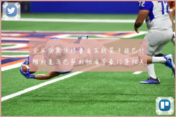 全市场聚焦格鲁吉亚新星卡赫巴什维利皇马巴萨利物浦等豪门争相关注