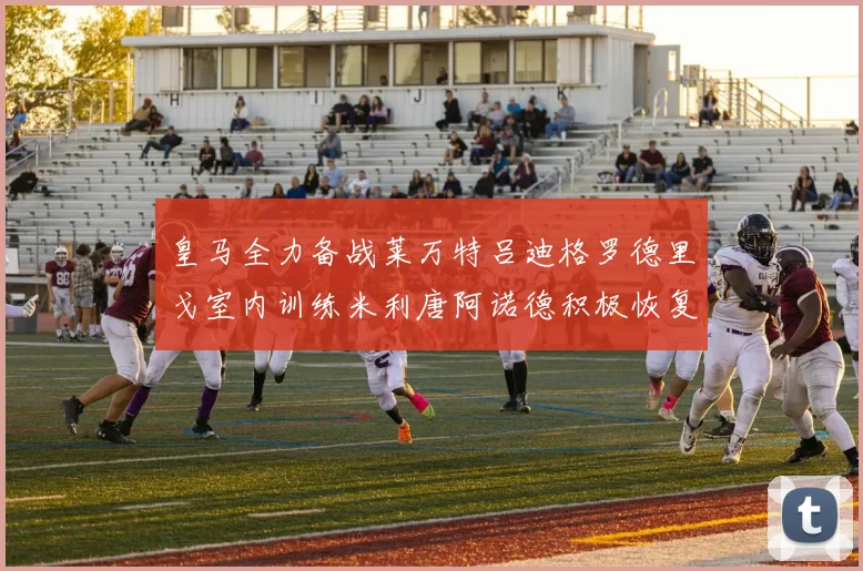 皇马全力备战莱万特吕迪格罗德里戈室内训练米利唐阿诺德积极恢复状态