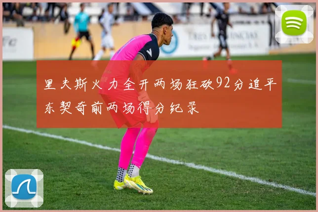 里夫斯火力全开两场狂砍92分追平东契奇前两场得分纪录