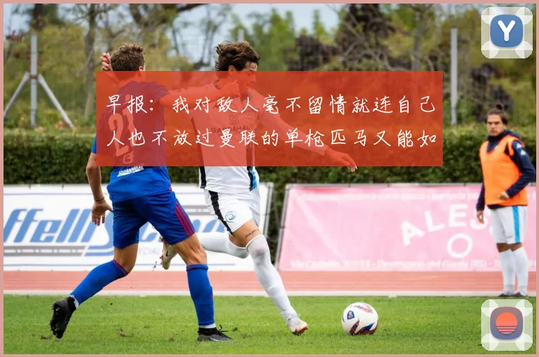 早报：我对敌人毫不留情就连自己人也不放过曼联的单枪匹马又能如何