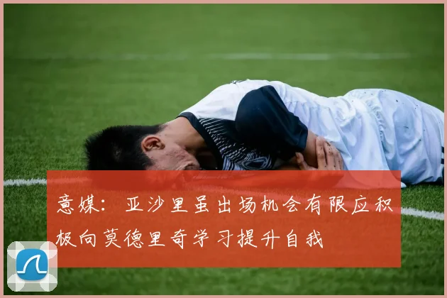 意媒：亚沙里虽出场机会有限应积极向莫德里奇学习提升自我
