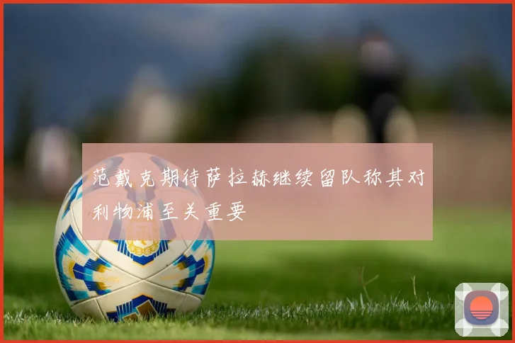 范戴克期待萨拉赫继续留队称其对利物浦至关重要