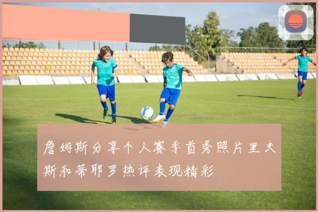 詹姆斯分享个人赛季首秀照片里夫斯和蒂耶罗热评表现精彩